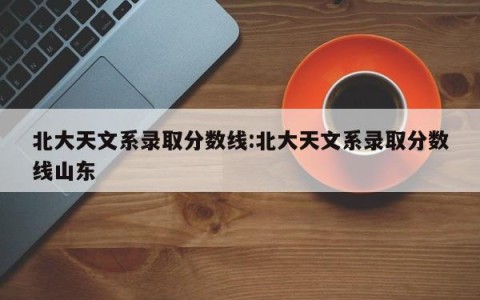 北大天文系录取分数线:北大天文系录取分数线山东