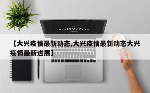 【大兴疫情最新动态,大兴疫情最新动态大兴疫情最新进展】