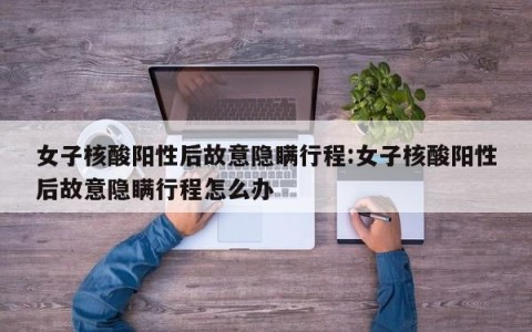 女子核酸阳性后故意隐瞒行程:女子核酸阳性后故意隐瞒行程怎么办