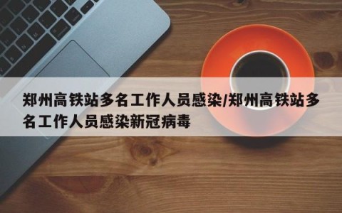 郑州高铁站多名工作人员感染/郑州高铁站多名工作人员感染新冠病毒