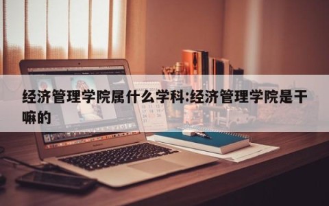 经济管理学院属什么学科:经济管理学院是干嘛的