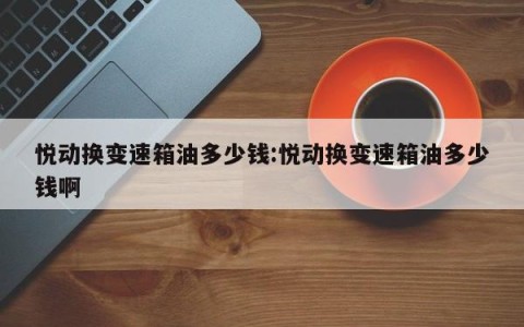 悦动换变速箱油多少钱:悦动换变速箱油多少钱啊