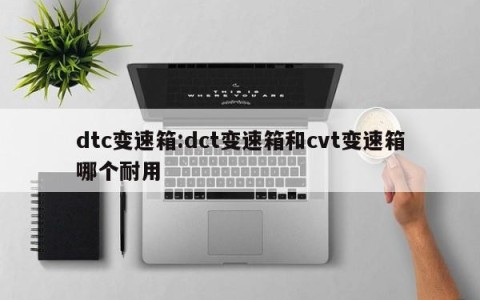 dtc变速箱:dct变速箱和cvt变速箱哪个耐用