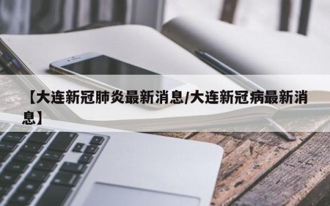 【大连新冠肺炎最新消息/大连新冠病最新消息】