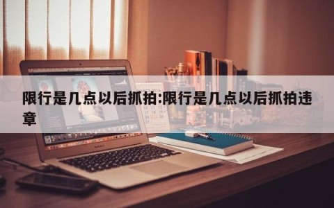 限行是几点以后抓拍:限行是几点以后抓拍违章