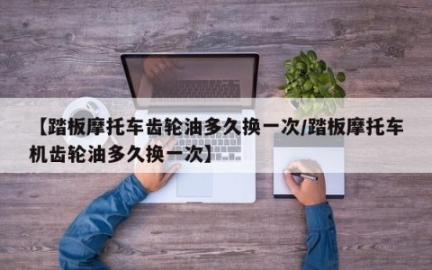 【踏板摩托车齿轮油多久换一次/踏板摩托车机齿轮油多久换一次】
