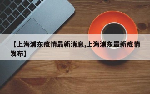 【上海浦东疫情最新消息,上海浦东最新疫情发布】