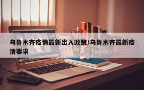 乌鲁木齐疫情最新出入政策/乌鲁木齐最新疫情要求