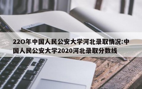 22O年中国人民公安大学河北录取情况:中国人民公安大学2020河北录取分数线
