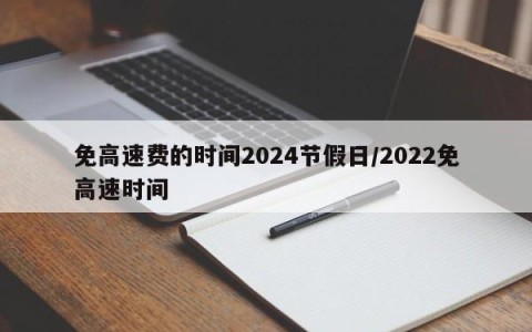 免高速费的时间2024节假日/2022免高速时间