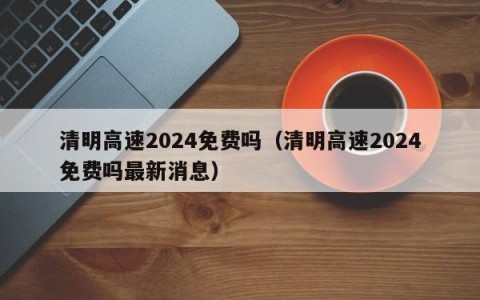 清明高速2024免费吗（清明高速2024免费吗最新消息）