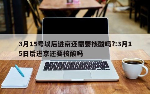 3月15号以后进京还需要核酸吗?:3月15日后进京还要核酸吗