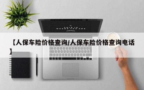 【人保车险价格查询/人保车险价格查询电话】