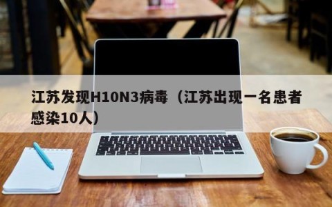 江苏发现H10N3病毒（江苏出现一名患者感染10人）