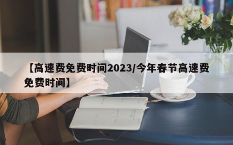 【高速费免费时间2023/今年春节高速费免费时间】