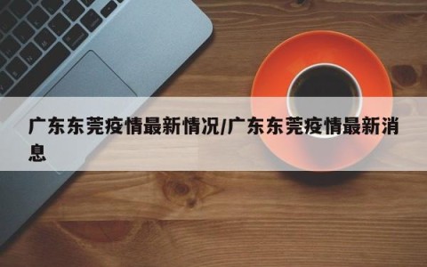 广东东莞疫情最新情况/广东东莞疫情最新消息