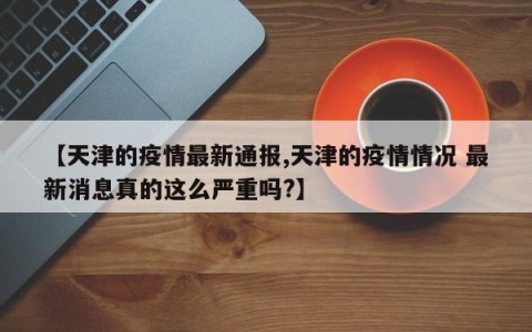 【天津的疫情最新通报,天津的疫情情况 最新消息真的这么严重吗?】