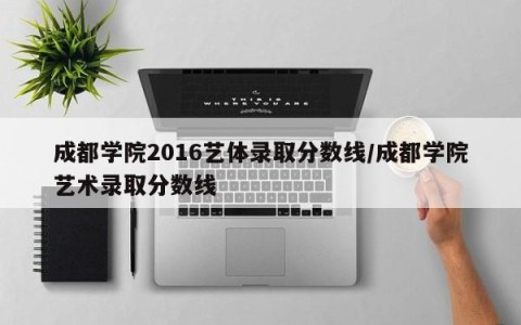 成都学院2016艺体录取分数线/成都学院艺术录取分数线