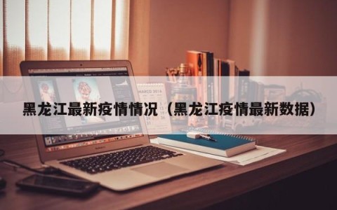 黑龙江最新疫情情况（黑龙江疫情最新数据）