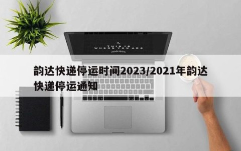韵达快递停运时间2023/2021年韵达快递停运通知