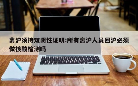 离沪须持双阴性证明:所有离沪人员回沪必须做核酸检测吗