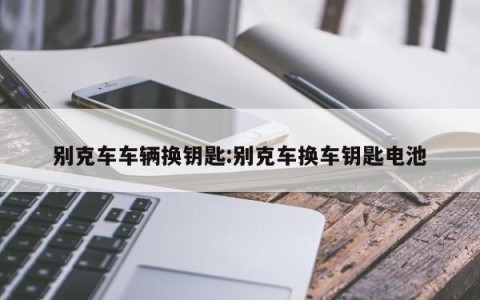 别克车车辆换钥匙:别克车换车钥匙电池
